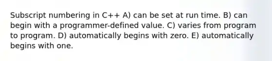 Subscript numbering in C++ A) can be set at run time. B) can begin with a programmer-defined value. C) varies from program to program. D) automatically begins with zero. E) automatically begins with one.