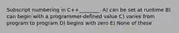 Subscript numbering in C++________. A) can be set at runtime B) can begin with a programmer-defined value C) varies from program to program D) begins with zero E) None of these