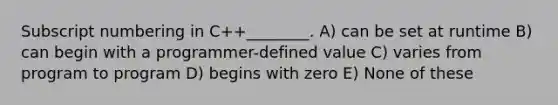 Subscript numbering in C++________. A) can be set at runtime B) can begin with a programmer-defined value C) varies from program to program D) begins with zero E) None of these