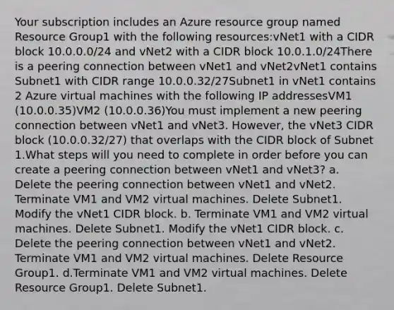 Your subscription includes an Azure resource group named Resource Group1 with the following resources:vNet1 with a CIDR block 10.0.0.0/24 and vNet2 with a CIDR block 10.0.1.0/24There is a peering connection between vNet1 and vNet2vNet1 contains Subnet1 with CIDR range 10.0.0.32/27Subnet1 in vNet1 contains 2 Azure virtual machines with the following IP addressesVM1 (10.0.0.35)VM2 (10.0.0.36)You must implement a new peering connection between vNet1 and vNet3. However, the vNet3 CIDR block (10.0.0.32/27) that overlaps with the CIDR block of Subnet 1.What steps will you need to complete in order before you can create a peering connection between vNet1 and vNet3? a. Delete the peering connection between vNet1 and vNet2. Terminate VM1 and VM2 virtual machines. Delete Subnet1. Modify the vNet1 CIDR block. b. Terminate VM1 and VM2 virtual machines. Delete Subnet1. Modify the vNet1 CIDR block. c. Delete the peering connection between vNet1 and vNet2. Terminate VM1 and VM2 virtual machines. Delete Resource Group1. d.Terminate VM1 and VM2 virtual machines. Delete Resource Group1. Delete Subnet1.