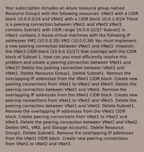 Your subscription includes an Azure resource group named Resource Group1 with the following resources: VNet1 with a CIDR block 10.0.0.0/24 and VNet2 with a CIDR block 10.0.1.0/24 There is a peering connection between VNet1 and VNet2 VNet1 contains Subnet1 with CIDR range 10.0.0.32/27 Subnet1 in VNet1 contains 2 Azure virtual machines with the following IP addresses VM1 (10.0.0.35) VM2 (10.0.0.36) You must implement a new peering connection between VNet1 and VNet3. However, the VNet3 CIDR block (10.0.0.32/27) that overlaps with the CIDR block of Subnet 1. How can you most efficiently resolve this problem and create a peering connection between VNet1 and VNet3? Delete the peering connection between VNet1 and VNet2. Delete Resource Group1. Delete Subnet1. Remove the overlapping IP addresses from the VNet1 CIDR block. Create new peering connections from VNet1 to VNet2 and VNet3. Delete the peering connection between VNet1 and VNet2. Remove the overlapping IP addresses from the VNet1 CIDR block. Create new peering connections from VNet1 to VNet2 and VNet3. Delete the peering connection between VNet1 and VNet2. Delete Subnet1. Remove the overlapping IP addresses from the VNet1 CIDR block. Create peering connections from VNet1 to VNet2 and VNet3. Delete the peering connection between VNet1 and VNet2. Delete VM1, VM2, and Storage Account1. Delete Resource Group1. Delete Subnet1. Remove the overlapping IP addresses from the VNet1 CIDR block. Create new peering connections from VNet1 to VNet2 and VNet3.