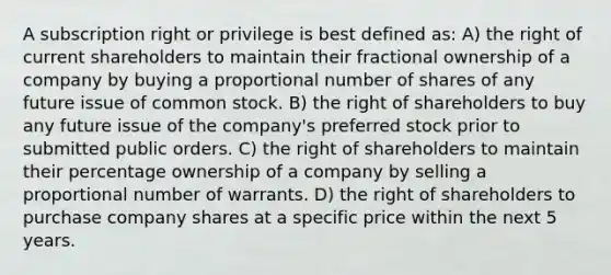 A subscription right or privilege is best defined as: A) the right of current shareholders to maintain their fractional ownership of a company by buying a proportional number of shares of any future issue of common stock. B) the right of shareholders to buy any future issue of the company's preferred stock prior to submitted public orders. C) the right of shareholders to maintain their percentage ownership of a company by selling a proportional number of warrants. D) the right of shareholders to purchase company shares at a specific price within the next 5 years.