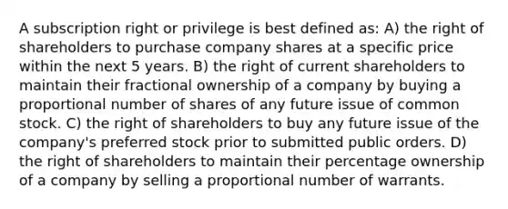 A subscription right or privilege is best defined as: A) the right of shareholders to purchase company shares at a specific price within the next 5 years. B) the right of current shareholders to maintain their fractional ownership of a company by buying a proportional number of shares of any future issue of common stock. C) the right of shareholders to buy any future issue of the company's preferred stock prior to submitted public orders. D) the right of shareholders to maintain their percentage ownership of a company by selling a proportional number of warrants.