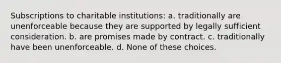 Subscriptions to charitable institutions: a. traditionally are unenforceable because they are supported by legally sufficient consideration. b. are promises made by contract. c. traditionally have been unenforceable. d. None of these choices.