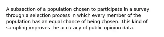 A subsection of a population chosen to participate in a survey through a selection process in which every member of the population has an equal chance of being chosen. This kind of sampling improves the accuracy of public opinion data.