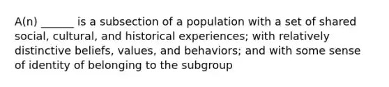 A(n) ______ is a subsection of a population with a set of shared social, cultural, and historical experiences; with relatively distinctive beliefs, values, and behaviors; and with some sense of identity of belonging to the subgroup