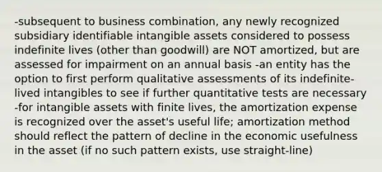 -subsequent to business combination, any newly recognized subsidiary identifiable intangible assets considered to possess indefinite lives (other than goodwill) are NOT amortized, but are assessed for impairment on an annual basis -an entity has the option to first perform qualitative assessments of its indefinite-lived intangibles to see if further quantitative tests are necessary -for intangible assets with finite lives, the amortization expense is recognized over the asset's useful life; amortization method should reflect the pattern of decline in the economic usefulness in the asset (if no such pattern exists, use straight-line)