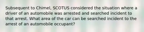 Subsequent to Chimel, SCOTUS considered the situation where a driver of an automobile was arrested and searched incident to that arrest. What area of the car can be searched incident to the arrest of an automobile occupant?