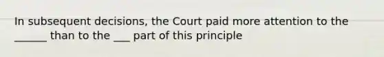 In subsequent decisions, the Court paid more attention to the ______ than to the ___ part of this principle