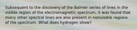 Subsequent to the discovery of the Balmer series of lines in the visible region of the electromagnetic spectrum, it was found that many other spectral lines are also present in nonvisible regions of the spectrum. What does hydrogen show?