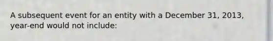 A subsequent event for an entity with a December 31, 2013, year-end would not include: