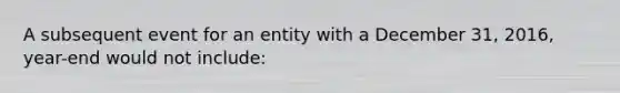 A subsequent event for an entity with a December 31, 2016, year-end would not include: