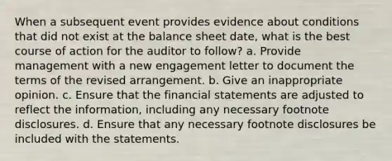 When a subsequent event provides evidence about conditions that did not exist at the balance sheet date, what is the best course of action for the auditor to follow? a. Provide management with a new engagement letter to document the terms of the revised arrangement. b. Give an inappropriate opinion. c. Ensure that the financial statements are adjusted to reflect the information, including any necessary footnote disclosures. d. Ensure that any necessary footnote disclosures be included with the statements.