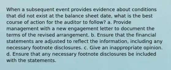 When a subsequent event provides evidence about conditions that did not exist at the balance sheet date, what is the best course of action for the auditor to follow? a. Provide management with a new engagement letter to document the terms of the revised arrangement. b. Ensure that the financial statements are adjusted to reflect the information, including any necessary footnote disclosures. c. Give an inappropriate opinion. d. Ensure that any necessary footnote disclosures be included with the statements.