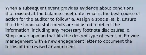 When a subsequent event provides evidence about conditions that existed at the balance sheet date, what is the best course of action for the auditor to follow? a. Assign a specialist. b. Ensure that the financial statements are adjusted to reflect the information, including any necessary footnote disclosures. c. Shop for an opinion that fits the desired type of event. d. Provide management with a new engagement letter to document the terms of the revised arrangement.