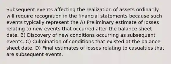 Subsequent events affecting the realization of assets ordinarily will require recognition in the financial statements because such events typically represent the A) Preliminary estimate of losses relating to new events that occurred after the balance sheet date. B) Discovery of new conditions occurring as subsequent events. C) Culmination of conditions that existed at the balance sheet date. D) Final estimates of losses relating to casualties that are subsequent events.