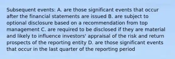 Subsequent events: A. are those significant events that occur after the <a href='https://www.questionai.com/knowledge/kFBJaQCz4b-financial-statements' class='anchor-knowledge'>financial statements</a> are issued B. are subject to optional disclosure based on a recommendation from top management C. are required to be disclosed if they are material and likely to influence investors' appraisal of the risk and return prospects of the reporting entity D. are those significant events that occur in the last quarter of the reporting period