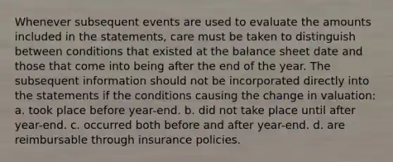 Whenever subsequent events are used to evaluate the amounts included in the statements, care must be taken to distinguish between conditions that existed at the balance sheet date and those that come into being after the end of the year. The subsequent information should not be incorporated directly into the statements if the conditions causing the change in valuation: a. took place before year-end. b. did not take place until after year-end. c. occurred both before and after year-end. d. are reimbursable through insurance policies.