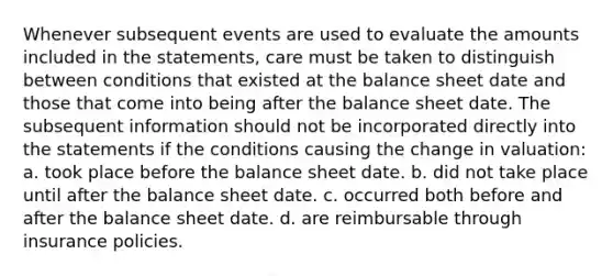 Whenever subsequent events are used to evaluate the amounts included in the statements, care must be taken to distinguish between conditions that existed at the balance sheet date and those that come into being after the balance sheet date. The subsequent information should not be incorporated directly into the statements if the conditions causing the change in valuation: a. took place before the balance sheet date. b. did not take place until after the balance sheet date. c. occurred both before and after the balance sheet date. d. are reimbursable through insurance policies.