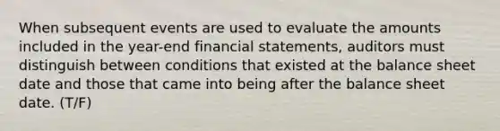 When subsequent events are used to evaluate the amounts included in the​ year-end financial​ statements, auditors must distinguish between conditions that existed at the balance sheet date and those that came into being after the balance sheet date. (T/F)