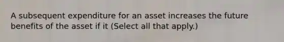 A subsequent expenditure for an asset increases the future benefits of the asset if it (Select all that apply.)