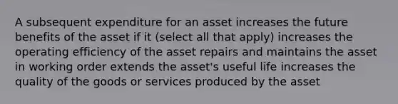 A subsequent expenditure for an asset increases the future benefits of the asset if it (select all that apply) increases the operating efficiency of the asset repairs and maintains the asset in working order extends the asset's useful life increases the quality of the goods or services produced by the asset