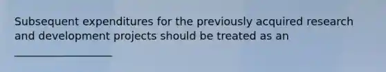 Subsequent expenditures for the previously acquired research and development projects should be treated as an __________________