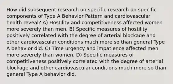 How did subsequent research on specific research on specific components of Type A Behavior Pattern and cardiovascular health reveal? A) Hostility and competitiveness affected women more severely than men. B) Specific measures of hostility positively correlated with the degree of arterial blockage and other cardiovascular conditions much more so than general Type A behavior did. C) Time urgency and impatience affected men more severely than women. D) Specific measures of competitiveness positively correlated with the degree of arterial blockage and other cardiovascular conditions much more so than general Type A behavior did.