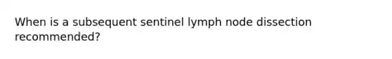 When is a subsequent sentinel lymph node dissection recommended?