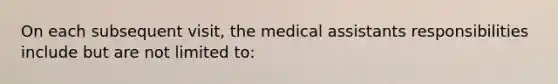 On each subsequent visit, the medical assistants responsibilities include but are not limited to: