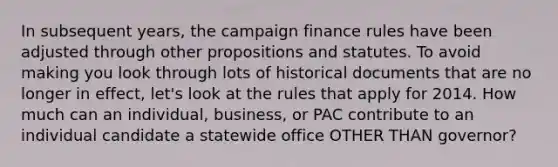 In subsequent years, the campaign finance rules have been adjusted through other propositions and statutes. To avoid making you look through lots of historical documents that are no longer in effect, let's look at the rules that apply for 2014. How much can an individual, business, or PAC contribute to an individual candidate a statewide office OTHER THAN governor?