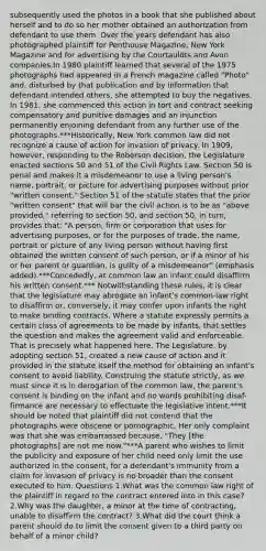 subsequently used the photos in a book that she published about herself and to do so her mother obtained an authorization from defendant to use them. Over the years defendant has also photographed plaintiff for Penthouse Magazine, New York Magazine and for advertising by the Courtauldts and Avon companies.In 1980 plaintiff learned that several of the 1975 photographs had appeared in a French magazine called "Photo" and, disturbed by that publication and by information that defendant intended others, she attempted to buy the negatives. In 1981, she commenced this action in tort and contract seeking compensatory and punitive damages and an injunction permanently enjoining defendant from any further use of the photographs.***Historically, New York common law did not recognize a cause of action for invasion of privacy. In 1909, however, responding to the Roberson decision, the Legislature enacted sections 50 and 51 of the Civil Rights Law. Section 50 is penal and makes it a misdemeanor to use a living person's name, portrait, or picture for advertising purposes without prior "written consent." Section 51 of the statute states that the prior "written consent" that will bar the civil action is to be as "above provided," referring to section 50, and section 50, in turn, provides that: "A person, firm or corporation that uses for advertising purposes, or for the purposes of trade, the name, portrait or picture of any living person without having first obtained the written consent of such person, or if a minor of his or her parent or guardian, is guilty of a misdemeanor" (emphasis added).***Concededly, at common law an infant could disaffirm his written consent.*** Notwithstanding these rules, it is clear that the legislature may abrogate an infant's common-law right to disaffirm or, conversely, it may confer upon infants the right to make binding contracts. Where a statute expressly permits a certain class of agreements to be made by infants, that settles the question and makes the agreement valid and enforceable. That is precisely what happened here. The Legislature, by adopting section 51, created a new cause of action and it provided in the statute itself the method for obtaining an infant's consent to avoid liability. Construing the statute strictly, as we must since it is in derogation of the common law, the parent's consent is binding on the infant and no words prohibiting disaf-firmance are necessary to effectuate the legislative intent.***It should be noted that plaintiff did not contend that the photographs were obscene or pornographic. Her only complaint was that she was embarrassed because, "They [the photographs] are not me now."***A parent who wishes to limit the publicity and exposure of her child need only limit the use authorized in the consent, for a defendant's immunity from a claim for invasion of privacy is no broader than the consent executed to him. Questions 1.What was the common law right of the plaintiff in regard to the contract entered into in this case?2.Why was the daughter, a minor at the time of contracting, unable to disaffirm the contract? 3.What did the court think a parent should do to limit the consent given to a third party on behalf of a minor child?