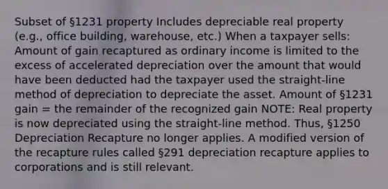 Subset of §1231 property Includes depreciable real property (e.g., office building, warehouse, etc.) When a taxpayer sells: Amount of gain recaptured as ordinary income is limited to the excess of accelerated depreciation over the amount that would have been deducted had the taxpayer used the straight-line method of depreciation to depreciate the asset. Amount of §1231 gain = the remainder of the recognized gain NOTE: Real property is now depreciated using the straight-line method. Thus, §1250 Depreciation Recapture no longer applies. A modified version of the recapture rules called §291 depreciation recapture applies to corporations and is still relevant.