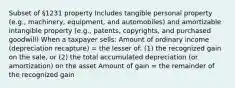 Subset of §1231 property Includes tangible personal property (e.g., machinery, equipment, and automobiles) and amortizable intangible property (e.g., patents, copyrights, and purchased goodwill) When a taxpayer sells: Amount of ordinary income (depreciation recapture) = the lesser of: (1) the recognized gain on the sale, or (2) the total accumulated depreciation (or amortization) on the asset Amount of gain = the remainder of the recognized gain