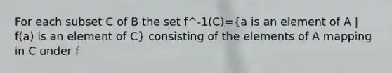 For each subset C of B the set f^-1(C)=(a is an element of A | f(a) is an element of C) consisting of the elements of A mapping in C under f