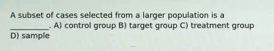 A subset of cases selected from a larger population is a __________. A) control group B) target group C) treatment group D) sample