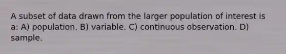 A subset of data drawn from the larger population of interest is a: A) population. B) variable. C) continuous observation. D) sample.