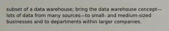 subset of a data warehouse; bring the data warehouse concept—lots of data from many sources—to small- and medium-sized businesses and to departments within larger companies.