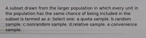 A subset drawn from the larger population in which every unit in the population has the same chance of being included in the subset is termed as a: Select one: a.quota sample. b.random sample. c.nonrandom sample. d.relative sample. e.convenience sample.