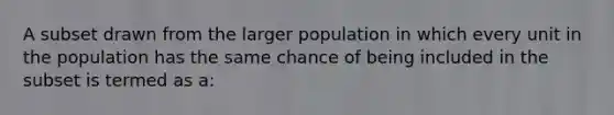 A subset drawn from the larger population in which every unit in the population has the same chance of being included in the subset is termed as a: