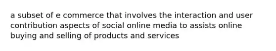 a subset of e commerce that involves the interaction and user contribution aspects of social online media to assists online buying and selling of products and services