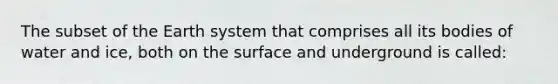 The subset of the Earth system that comprises all its bodies of water and ice, both on the surface and underground is called: