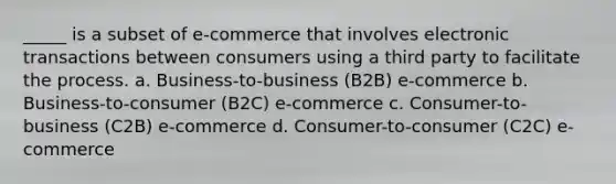 _____ is a subset of e-commerce that involves electronic transactions between consumers using a third party to facilitate the process. a. Business-to-business (B2B) e-commerce b. Business-to-consumer (B2C) e-commerce c. Consumer-to-business (C2B) e-commerce d. Consumer-to-consumer (C2C) e-commerce