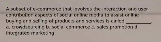 A subset of e-commerce that involves the interaction and user contribution aspects of social online media to assist online buying and selling of products and services is called ___________. a. crowdsourcing b. social commerce c. sales promotion d. integrated marketing