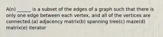 A(n) ______ is a subset of the edges of a graph such that there is only one edge between each vertex, and all of the vertices are connected.(a) adjacency matrix(b) spanning tree(c) maze(d) matrix(e) iterator