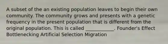 A subset of the an existing population leaves to begin their own community. The community grows and presents with a genetic frequency in the present population that is different from the original population. This is called ____________. Founder's Effect Bottlenecking Artificial Selection Migration