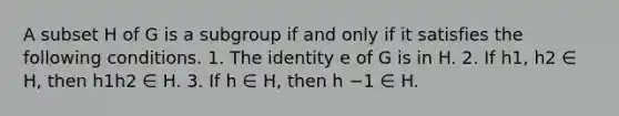 A subset H of G is a subgroup if and only if it satisfies the following conditions. 1. The identity e of G is in H. 2. If h1, h2 ∈ H, then h1h2 ∈ H. 3. If h ∈ H, then h −1 ∈ H.