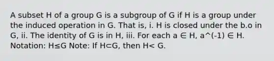 A subset H of a group G is a subgroup of G if H is a group under the induced operation in G. That is, i. H is closed under the b.o in G, ii. The identity of G is in H, iii. For each a ∈ H, a^(-1) ∈ H. Notation: H≤G Note: If H⊂G, then H< G.