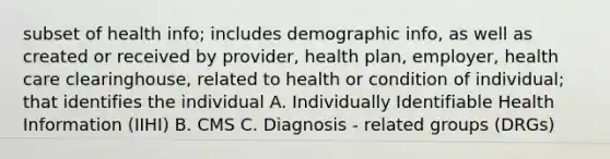 subset of health info; includes demographic info, as well as created or received by provider, health plan, employer, health care clearinghouse, related to health or condition of individual; that identifies the individual A. Individually Identifiable Health Information (IIHI) B. CMS C. Diagnosis - related groups (DRGs)