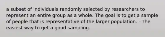 a subset of individuals randomly selected by researchers to represent an entire group as a whole. The goal is to get a sample of people that is representative of the larger population. - The easiest way to get a good sampling.